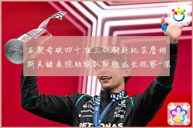 东契奇砍四十准三双刷新纪录詹姆斯关键表现助球队取胜成长观察-深度解析