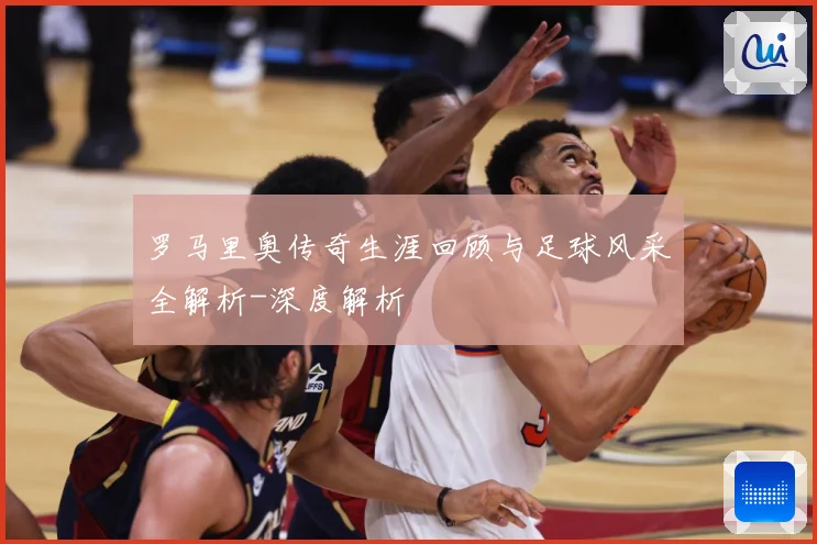 罗马里奥传奇生涯回顾与足球风采全解析-深度解析