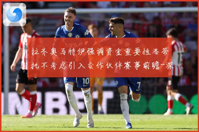 拉齐奥马特伊强调资金重要性洛蒂托不考虑引入合作伙伴赛事前瞻-深度解析