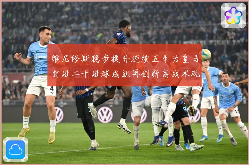 维尼修斯稳步提升连续五季为皇马打进二十进球成就再创新高战术观察-深度解析