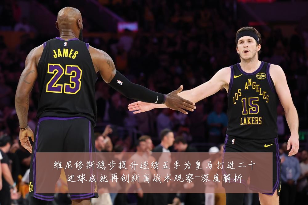 维尼修斯稳步提升连续五季为皇马打进二十进球成就再创新高战术观察-深度解析