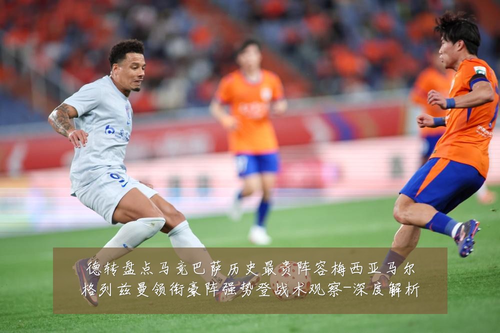 德转盘点马竞巴萨历史最贵阵容梅西亚马尔格列兹曼领衔豪阵强势登战术观察-深度解析